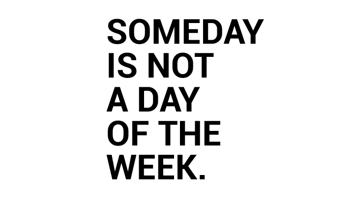 Someday is not a day of the week.