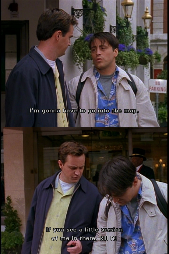 Joey: (Sets map down) I'm gonna have to go into the map. Chandler: Ok if you see a little version of me in there, kill it!