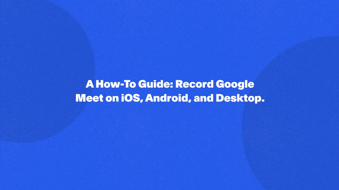 A How-To Guide: Record Google Meet on iOS, Android, and Desktop