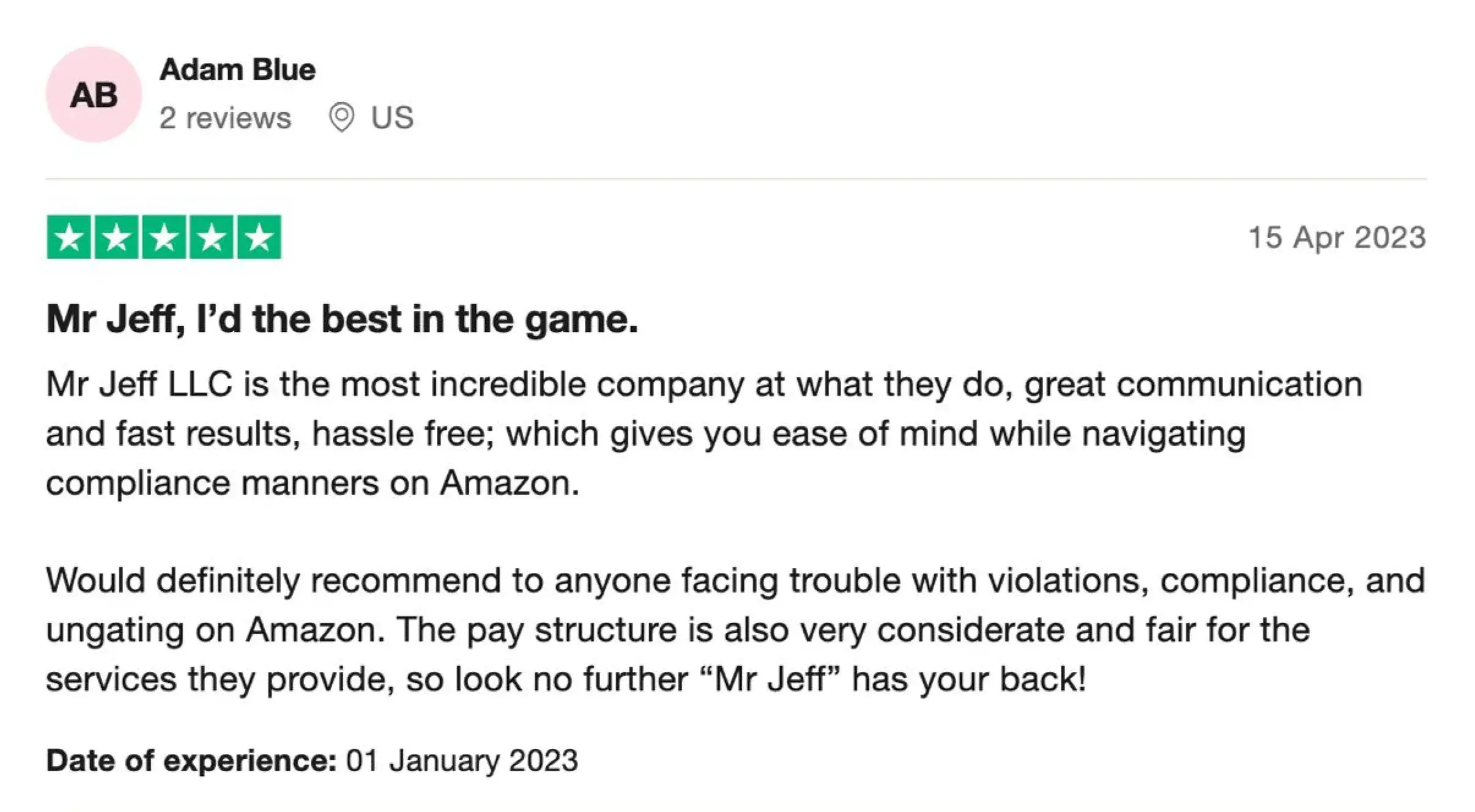 Mr Jeff, I’d the best in the game.
Mr Jeff LLC is the most incredible company at what they do, great communication and fast results, hassle free; which gives you ease of mind while navigating compliance manners on Amazon.

Would definitely recommend to anyone facing trouble with violations, compliance, and ungating on Amazon. The pay structure is also very considerate and fair for the services they provide, so look no further “Mr Jeff” has your back!

Date of experience: January 01, 2023