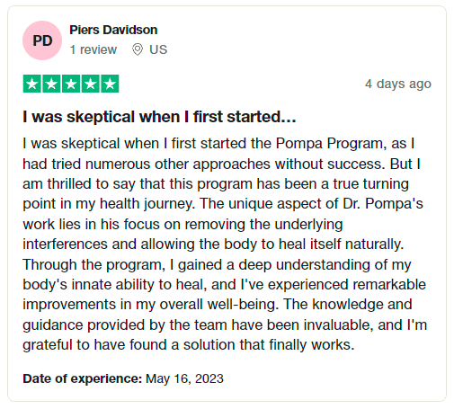 "I was skeptical when I first started the Pompa Program, as I had tried numerous other approaches without success. But I am thrilled to say that this program has been a true turning point in my health journey. The unique aspect of Dr. Pompa's work lies in his focus on removing the underlying interferences and allowing the body to heal itself naturally. Through the program, I gained a deep understanding of my body's innate ability to heal, and I've experienced remarkable improvements in my overall well-being. The knowledge and guidance provided by the team have been invaluable, and I'm grateful to have found a solution that finally works." -Piers Davidson